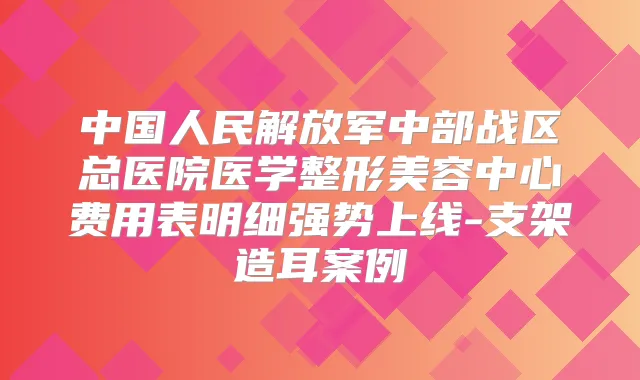 中国人民解放军中部战区总医院医学整形美容中心费用表明细强势上线-支架造耳案例