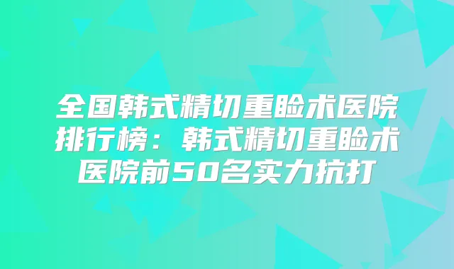 全国韩式精切重睑术医院排行榜：韩式精切重睑术医院前50名实力抗打