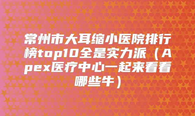 常州市大耳缩小医院排行榜top10全是实力派（Apex医疗中心一起来看看哪些牛）