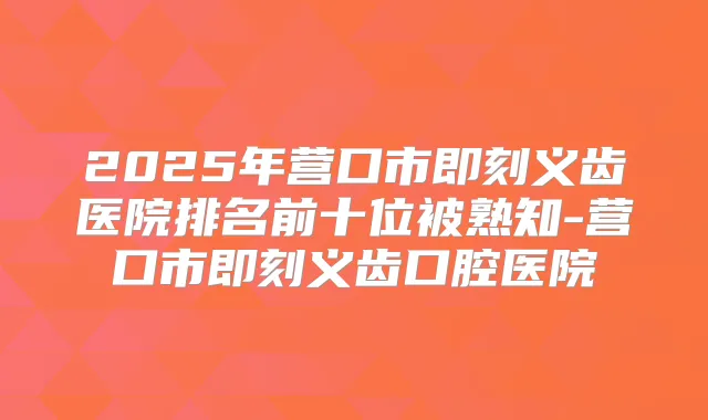 2025年营口市义齿医院排名前十位被熟知-营口市义齿口腔医院