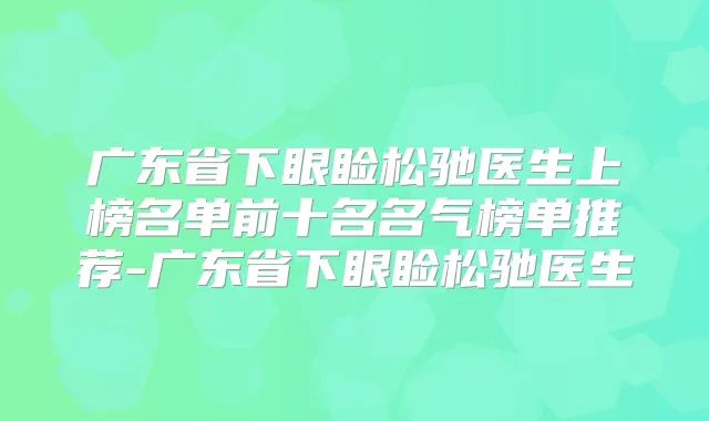 广东省下眼睑松驰医生上榜名单前十名名气榜单推荐-广东省下眼睑松驰医生