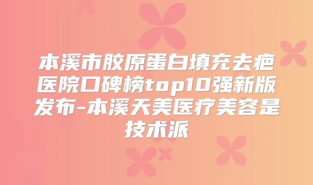 本溪市胶原蛋白填充去疤医院口碑榜top10强新版发布-本溪天美医疗美容是技术派
