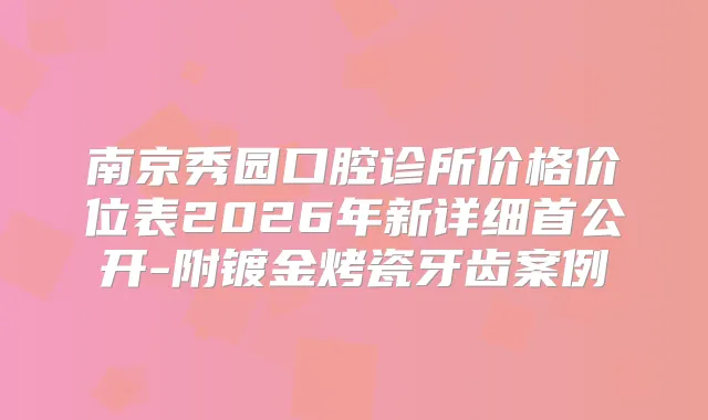 南京秀园口腔诊所价格价位表2026年新详细首公开-附镀金烤瓷牙齿案例