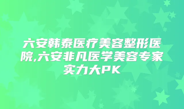 六安韩泰医疗美容整形医院,六安非凡医学美容专家实力大PK