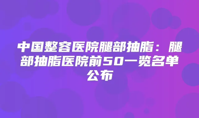 中国整容医院腿部抽脂：腿部抽脂医院前50一览名单公布