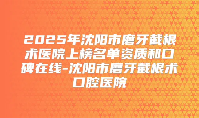 2025年沈阳市磨牙截根术医院上榜名单资质和口碑在线-沈阳市磨牙截根术口腔医院