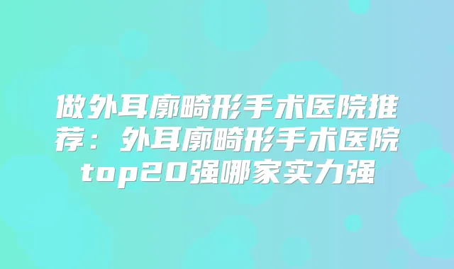 做外耳廓畸形手术医院推荐:外耳廓畸形手术医院top20强哪家实力强
