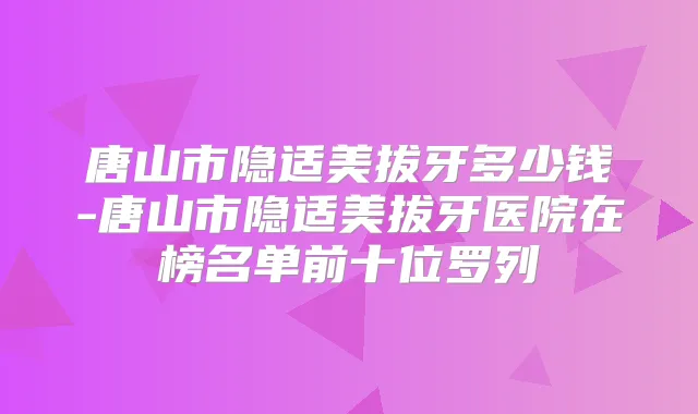 唐山市隐适美拔牙多少钱-唐山市隐适美拔牙医院在榜名单前十位罗列