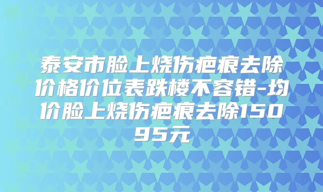 泰安市脸上烧伤疤痕去除价格价位表跌楼不容错-均价脸上烧伤疤痕去除15095元