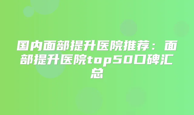 国内面部提升医院推荐：面部提升医院top50口碑汇总