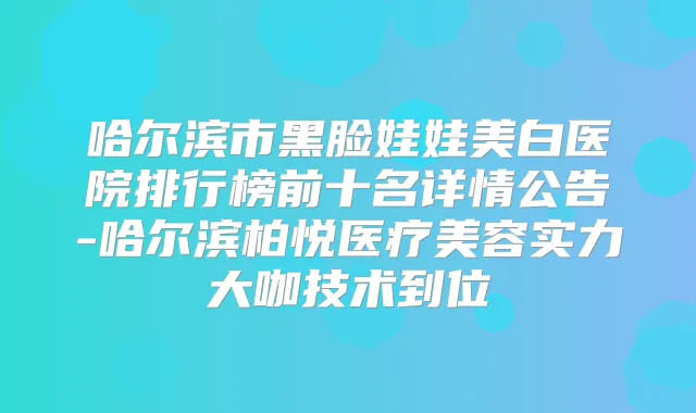 哈尔滨市黑脸娃娃美白医院排行榜前十名详情公告-哈尔滨柏悦医疗美容实力大咖技术到位
