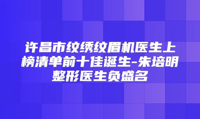 许昌市纹绣纹眉机医生上榜清单前十佳诞生-朱培明整形医生负盛名
