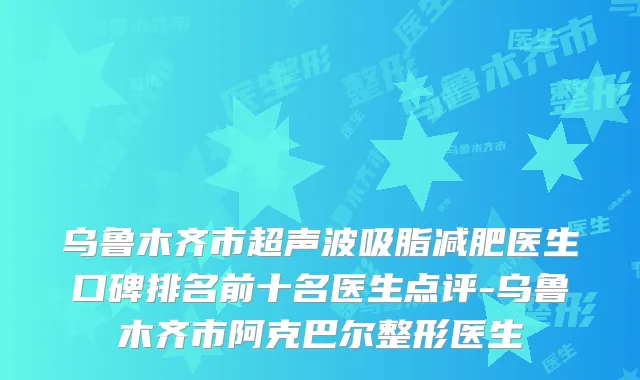 乌鲁木齐市超声波吸脂减肥医生口碑排名前十名医生点评-乌鲁木齐市阿克巴尔整形医生