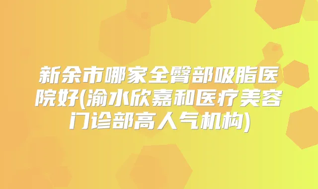 新余市哪家全臀部吸脂医院好(渝水欣嘉和医疗美容门诊部高人气机构)