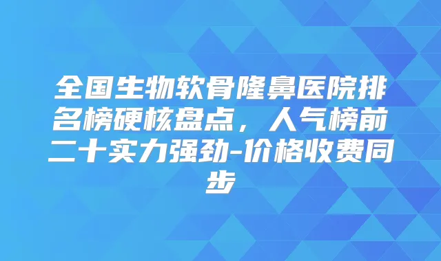 全国生物软骨隆鼻医院排名榜硬核盘点,人气榜前二十实力强劲-价格收费同步