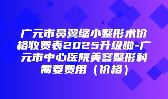 广元市鼻翼缩小整形术价格收费表2025升级啦-广元市中心医院美容整形科需要费用（价格）
