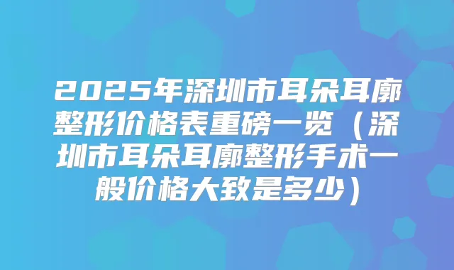 2025年深圳市耳朵耳廓整形价格表重磅一览（深圳市耳朵耳廓整形手术一般价格大致是多少）