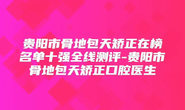 贵阳市骨地包天矫正在榜名单十强全线测评-贵阳市骨地包天矫正口腔医生