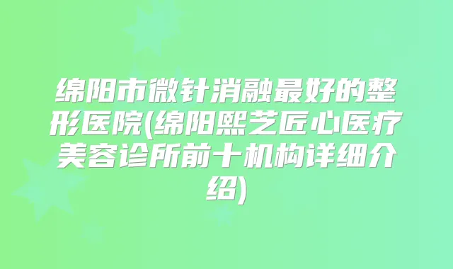 绵阳市微针消融好的整形医院(绵阳熙芝匠心医疗美容诊所前十机构详细介绍)