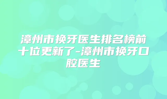 漳州市换牙医生排名榜前十位更新了-漳州市换牙口腔医生