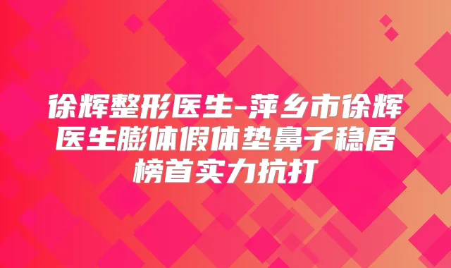 徐辉整形医生-萍乡市徐辉医生膨体假体垫鼻子稳居榜首实力抗打
