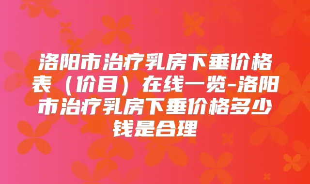 洛阳市乳房下垂价格表（价目）在线一览-洛阳市乳房下垂价格多少钱是合理