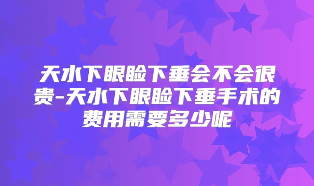 天水下眼睑下垂会不会很贵-天水下眼睑下垂手术的费用需要多少呢