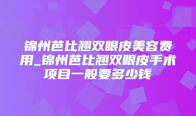 锦州芭比翘双眼皮美容费用_锦州芭比翘双眼皮手术项目一般要多少钱
