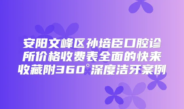 安阳文峰区孙培臣口腔诊所价格收费表全面的快来收藏附360°深度洁牙案例