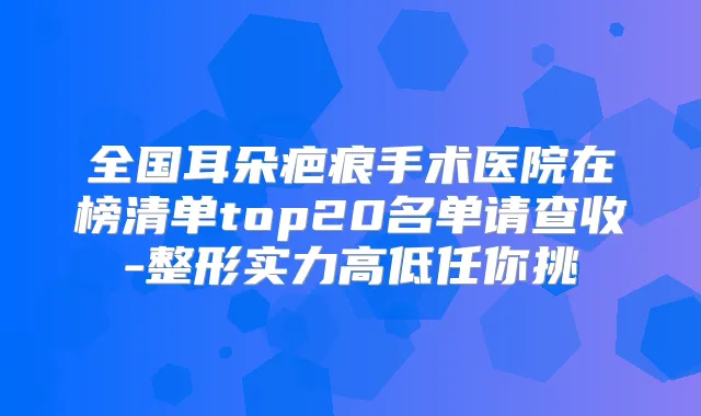 全国耳朵疤痕手术医院在榜清单top20名单请查收-整形实力高低任你挑