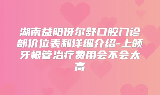 湖南益阳伢尔舒口腔门诊部价位表和详细介绍-上颌牙根管费用会不会太高