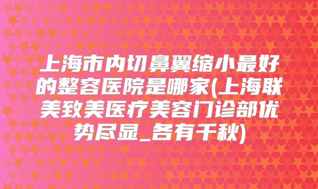上海市内切鼻翼缩小好的整容医院是哪家(上海联美致美医疗美容门诊部优势尽显_各有千秋)