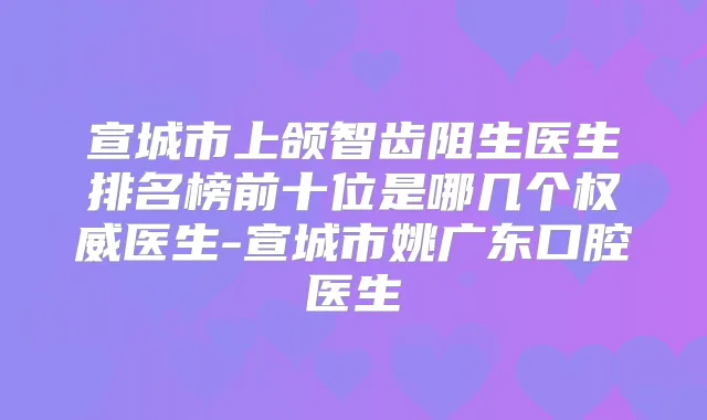 宣城市上颌智齿阻生医生排名榜前十位是哪几个医生-宣城市姚广东口腔医生