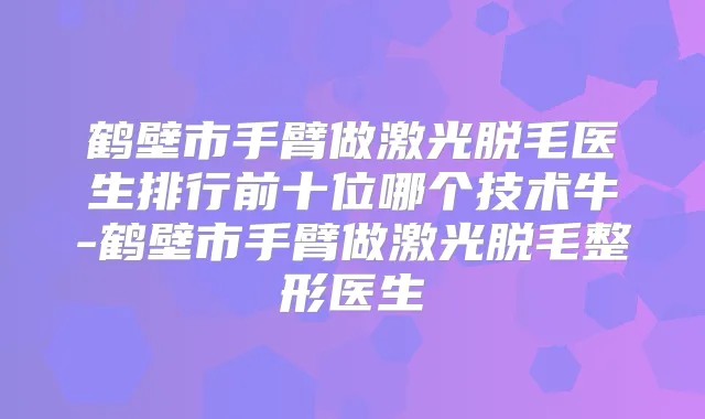 鹤壁市手臂做激光脱毛医生排行前十位哪个技术牛-鹤壁市手臂做激光脱毛整形医生