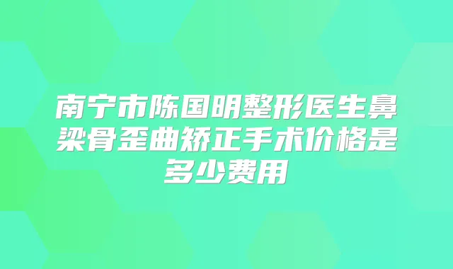 南宁市陈国明整形医生鼻梁骨歪曲矫正手术价格是多少费用