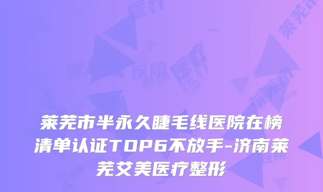 莱芜市半永久睫毛线医院在榜清单认证TOP6不放手-济南莱芜艾美医疗整形