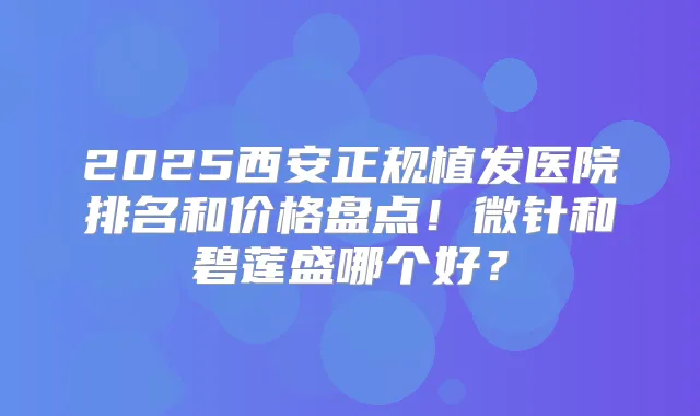 2025西安正规植发医院排名和价格盘点！微针和碧莲盛哪个好？