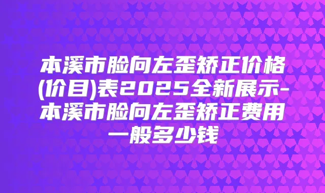 本溪市脸向左歪矫正价格(价目)表2025全新展示-本溪市脸向左歪矫正费用一般多少钱