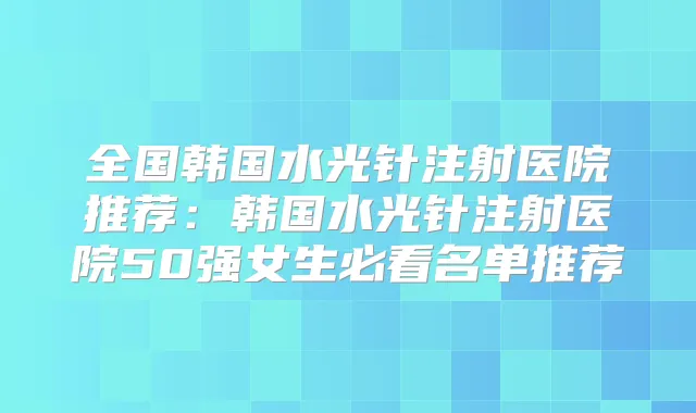 全国韩国水光针注射医院推荐：韩国水光针注射医院50强女生必看名单推荐