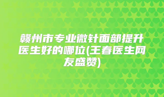 赣州市专业微针面部提升医生好的哪位(王春医生网友盛赞)