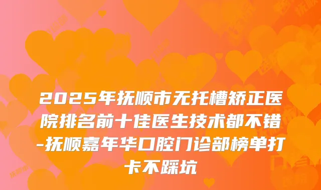 2025年抚顺市无托槽矫正医院排名前十佳医生技术都不错-抚顺嘉年华口腔门诊部榜单打卡不踩坑