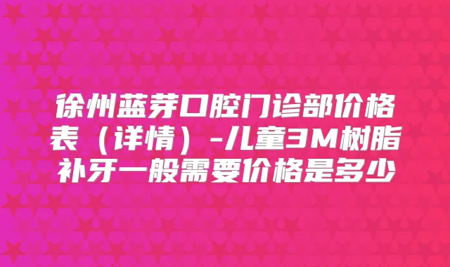 徐州蓝芽口腔门诊部价格表（详情）-儿童3M树脂补牙一般需要价格是多少