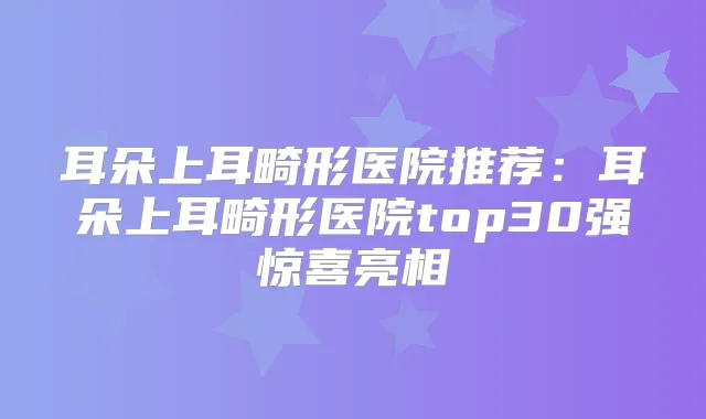 耳朵上耳畸形医院推荐:耳朵上耳畸形医院top30强惊喜亮相