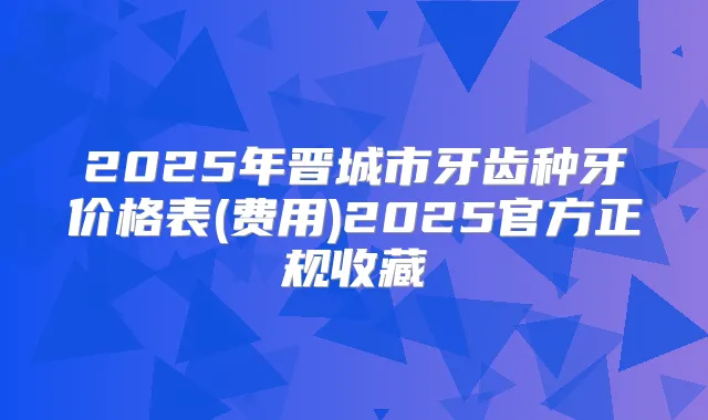 2025年晋城市牙齿种牙价格表(费用)2025官方正规收藏