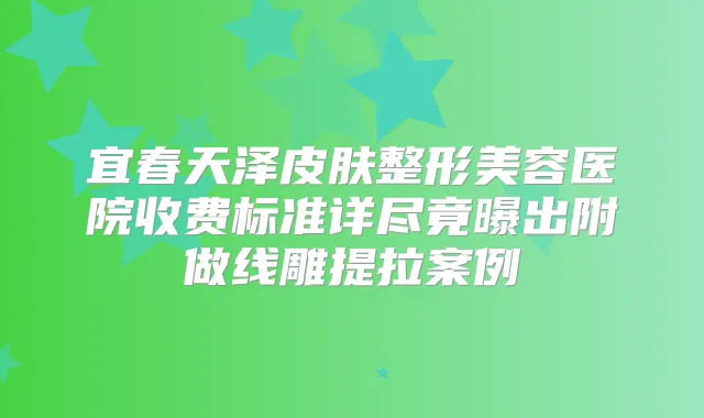 宜春天泽皮肤整形美容医院收费标准详尽竟曝出附做线雕提拉案例