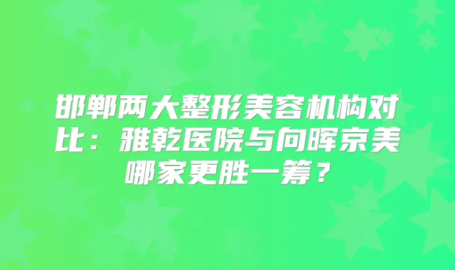 邯郸两大整形美容机构对比：雅乾医院与向晖京美哪家更胜一筹？