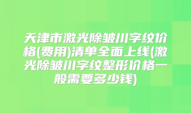 天津市激光除皱川字纹价格(费用)清单全面上线(激光除皱川字纹整形价格一般需要多少钱)