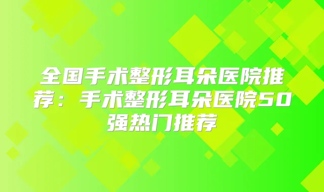 全国手术整形耳朵医院推荐：手术整形耳朵医院50强热门推荐