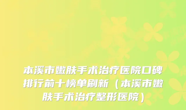 本溪市嫩肤手术医院口碑排行前十榜单刷新（本溪市嫩肤手术整形医院）