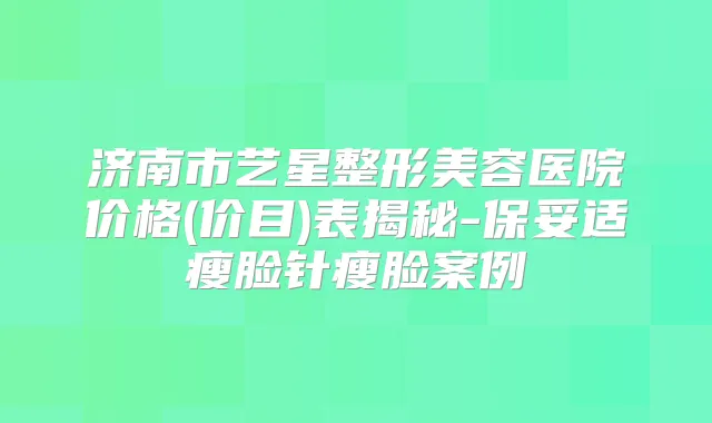 济南市艺星整形美容医院价格(价目)表揭秘-瘦脸针瘦脸案例